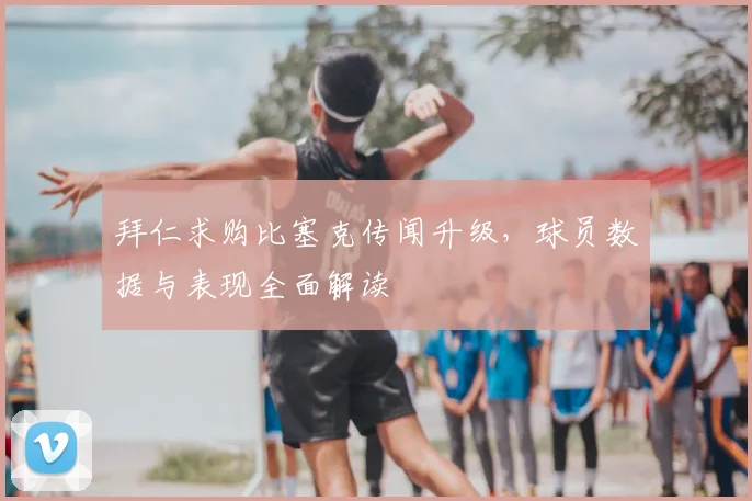 拜仁求购比塞克传闻升级,球员数据与表现全面解读