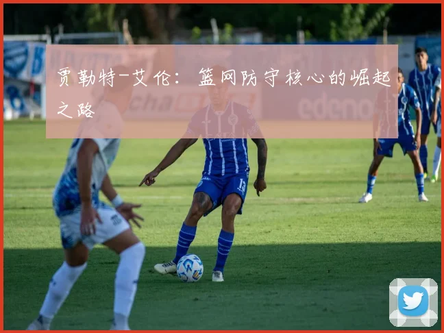 贾勒特-艾伦:篮网防守核心的崛起之路