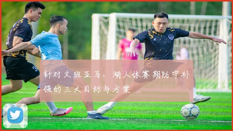 针对文班亚马,湖人休赛期防守补强的三大目标与方案