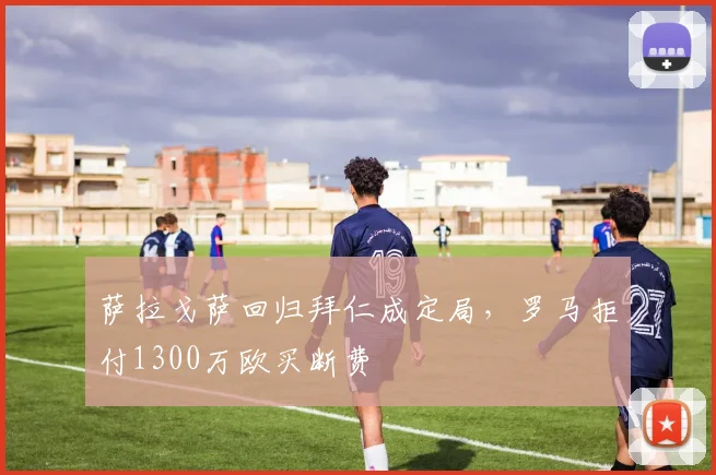 萨拉戈萨回归拜仁成定局,罗马拒付1300万欧买断费