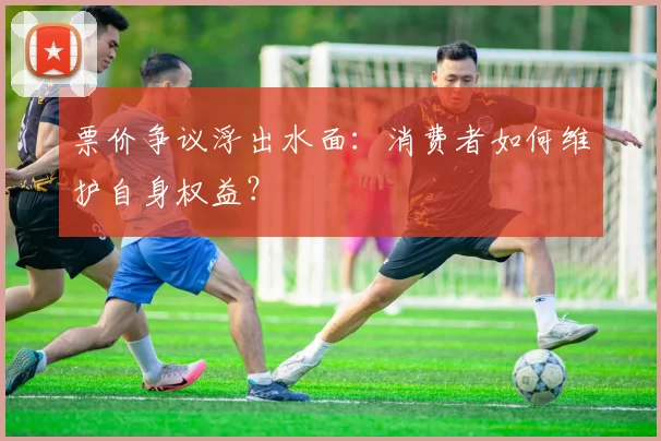 票价争议浮出水面:消费者如何维护自身权益?