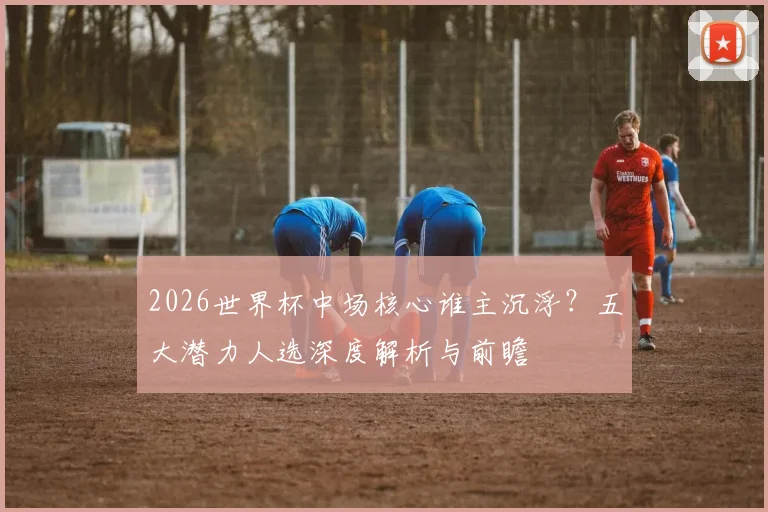 2026世界杯中场核心谁主沉浮?五大潜力人选深度解析与前瞻