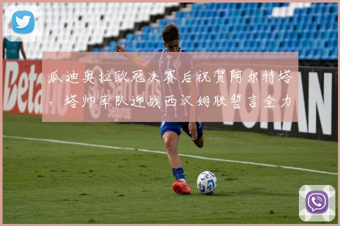 瓜迪奥拉欧冠决赛后祝贺阿尔特塔，塔帅率队迎战西汉姆联誓言全力争胜