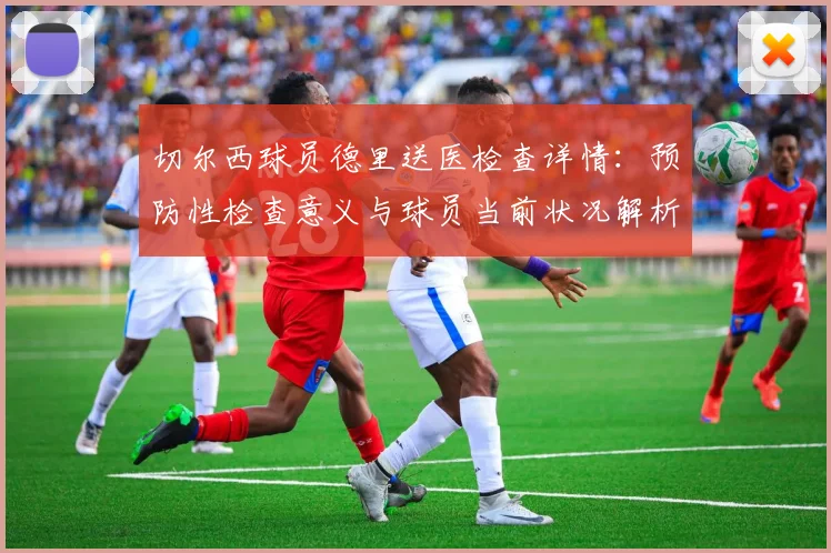 切尔西球员德里送医检查详情:预防性检查意义与球员当前状况解析