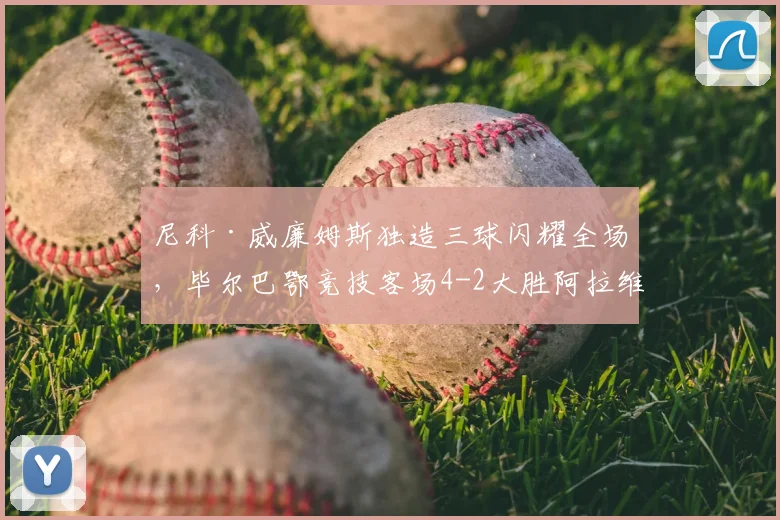 尼科·威廉姆斯独造三球闪耀全场,毕尔巴鄂竞技客场4-2大胜阿拉维斯 _ 西甲最新战报