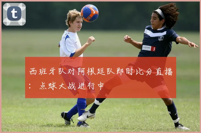 西班牙队对阿根廷队即时比分直播:点球大战进行中