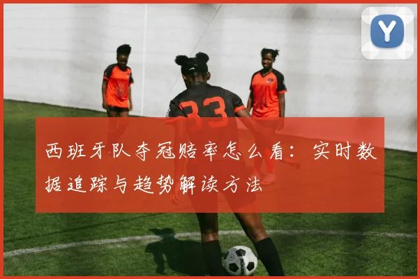 西班牙队夺冠赔率怎么看:实时数据追踪与趋势解读方法