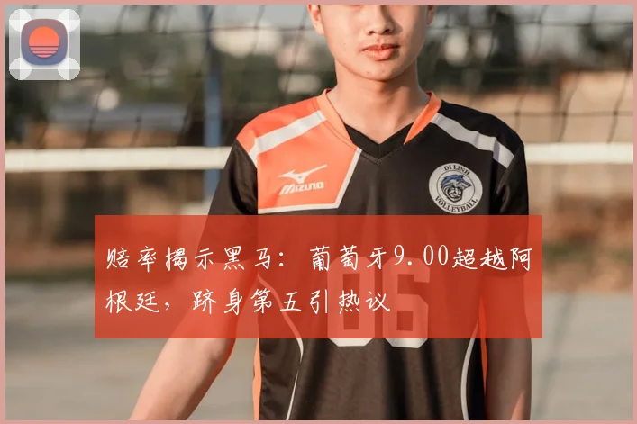 赔率揭示黑马:葡萄牙9.00超越阿根廷,跻身第五引热议